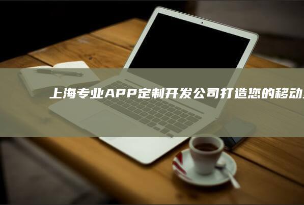 上海专业APP定制开发公司：打造您的移动互联梦想